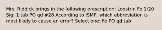 Mrs. Riddick brings in the following prescription: Loestrin Fe 1/20 Sig: 1 tab PO qd #28 According to ISMP, which abbreviation is most likely to cause an error? Select one: Fe PO qd tab