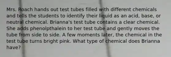 Mrs. Roach hands out test tubes filled with different chemicals and tells the students to identify their liquid as an acid, base, or neutral chemical. Brianna's test tube contains a clear chemical. She adds phenolpthalein to her test tube and gently moves the tube from side to side. A few moments later, the chemical in the test tube turns bright pink. What type of chemical does Brianna have?