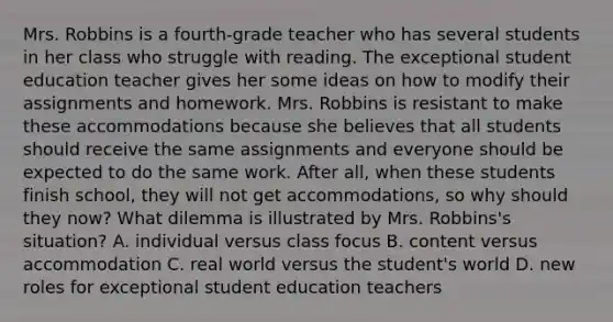 Mrs. Robbins is a fourth-grade teacher who has several students in her class who struggle with reading. The exceptional student education teacher gives her some ideas on how to modify their assignments and homework. Mrs. Robbins is resistant to make these accommodations because she believes that all students should receive the same assignments and everyone should be expected to do the same work. After all, when these students finish school, they will not get accommodations, so why should they now? What dilemma is illustrated by Mrs. Robbins's situation? A. individual versus class focus B. content versus accommodation C. real world versus the student's world D. new roles for exceptional student education teachers