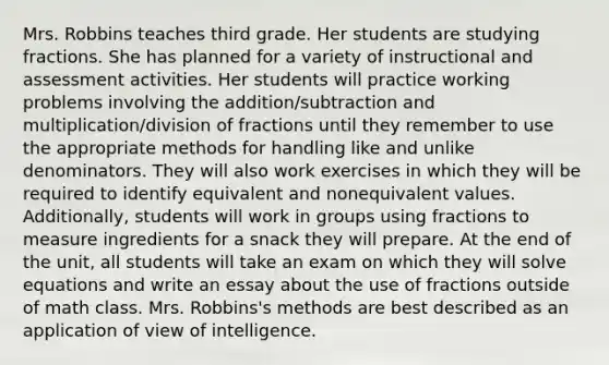 Mrs. Robbins teaches third grade. Her students are studying fractions. She has planned for a variety of instructional and assessment activities. Her students will practice working problems involving the addition/subtraction and multiplication/division of fractions until they remember to use the appropriate methods for handling like and unlike denominators. They will also work exercises in which they will be required to identify equivalent and nonequivalent values. Additionally, students will work in groups using fractions to measure ingredients for a snack they will prepare. At the end of the unit, all students will take an exam on which they will solve equations and write an essay about the use of fractions outside of math class. Mrs. Robbins's methods are best described as an application of view of intelligence.