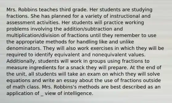 Mrs. Robbins teaches third grade. Her students are studying fractions. She has planned for a variety of instructional and assessment activities. Her students will practice working problems involving the addition/subtraction and multiplication/division of fractions until they remember to use the appropriate methods for handling like and unlike denominators. They will also work exercises in which they will be required to identify equivalent and nonequivalent values. Additionally, students will work in groups using fractions to measure ingredients for a snack they will prepare. At the end of the unit, all students will take an exam on which they will solve equations and write an essay about the use of fractions outside of math class. Mrs. Robbins's methods are best described as an application of _ view of intelligence.