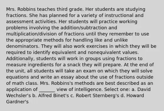 Mrs. Robbins teaches third grade. Her students are studying fractions. She has planned for a variety of instructional and assessment activities. Her students will practice working problems involving the addition/subtraction and multiplication/division of fractions until they remember to use the appropriate methods for handling like and unlike denominators. They will also work exercises in which they will be required to identify equivalent and nonequivalent values. Additionally, students will work in groups using fractions to measure ingredients for a snack they will prepare. At the end of the unit, all students will take an exam on which they will solve equations and write an essay about the use of fractions outside of math class. Mrs. Robbins's methods are best described as an application of _______ view of intelligence. Select one: a. David Wechsler's b. Alfred Binet's c. Robert Sternberg's d. Howard Gardner's