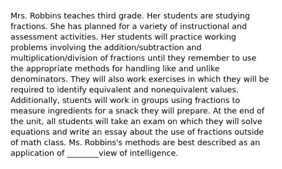 Mrs. Robbins teaches third grade. Her students are studying fractions. She has planned for a variety of instructional and assessment activities. Her students will practice working problems involving the addition/subtraction and multiplication/division of fractions until they remember to use the appropriate methods for handling like and unlike denominators. They will also work exercises in which they will be required to identify equivalent and nonequivalent values. Additionally, stuents will work in groups using fractions to measure ingredients for a snack they will prepare. At the end of the unit, all students will take an exam on which they will solve equations and write an essay about the use of fractions outside of math class. Ms. Robbins's methods are best described as an application of ________view of intelligence.