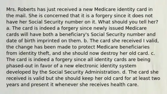 Mrs. Roberts has just received a new Medicare identity card in the mail. She is concerned that it is a forgery since it does not have her Social Security number on it. What should you tell her? a. The card is indeed a forgery since newly issued Medicare cards will have both a beneficiary's Social Security number and date of birth imprinted on them. b. The card she received I valid, the change has been made to protect Medicare beneficiaries from identity theft, and she should now destroy her old card. c. The card is indeed a forgery since all identity cards are being phased-out in favor of a new electronic identity system developed by the Social Security Administration. d. The card she received is valid but she should keep her old card for at least two years and present it whenever she receives health care.