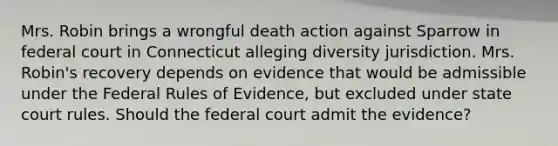 Mrs. Robin brings a wrongful death action against Sparrow in federal court in Connecticut alleging diversity jurisdiction. Mrs. Robin's recovery depends on evidence that would be admissible under the Federal Rules of Evidence, but excluded under state court rules. Should the federal court admit the evidence?