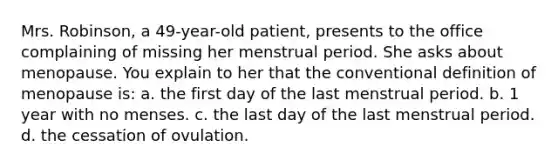 Mrs. Robinson, a 49-year-old patient, presents to the office complaining of missing her menstrual period. She asks about menopause. You explain to her that the conventional definition of menopause is: a. the first day of the last menstrual period. b. 1 year with no menses. c. the last day of the last menstrual period. d. the cessation of ovulation.