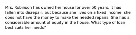 Mrs. Robinson has owned her house for over 50 years. It has fallen into disrepair, but because she lives on a fixed income, she does not have the money to make the needed repairs. She has a considerable amount of equity in the house. What type of loan best suits her needs?