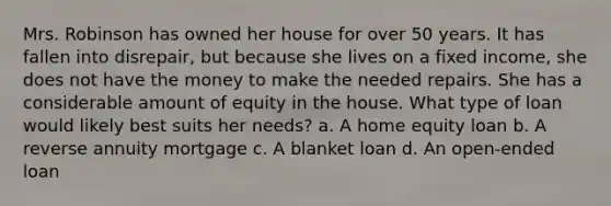 Mrs. Robinson has owned her house for over 50 years. It has fallen into disrepair, but because she lives on a fixed income, she does not have the money to make the needed repairs. She has a considerable amount of equity in the house. What type of loan would likely best suits her needs? a. A home equity loan b. A reverse annuity mortgage c. A blanket loan d. An open-ended loan