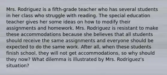 Mrs. Rodriguez is a fifth-grade teacher who has several students in her class who struggle with reading. The special education teacher gives her some ideas on how to modify their assignments and homework. Mrs. Rodriguez is resistant to make these accommodations because she believes that all students should receive the same assignments and everyone should be expected to do the same work. After all, when these students finish school, they will not get accommodations, so why should they now? What dilemma is illustrated by Mrs. Rodriguez's situation?