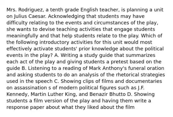 Mrs. Rodriguez, a tenth grade English teacher, is planning a unit on Julius Caesar. Acknowledging that students may have difficulty relating to the events and circumstances of the play, she wants to devise teaching activities that engage students meaningfully and that help students relate to the play. Which of the following introductory activities for this unit would most effectively activate students' prior knowledge about the political events in the play? A. Writing a study guide that summarizes each act of the play and giving students a pretest based on the guide B. Listening to a reading of Mark Anthony's funeral oration and asking students to do an analysis of the rhetorical strategies used in the speech C. Showing clips of films and documentaries on assassination s of modern political figures such as J.F. Kennedy, Martin Luther King, and Benazir Bhutto D. Showing students a film version of the play and having them write a response paper about what they liked about the film