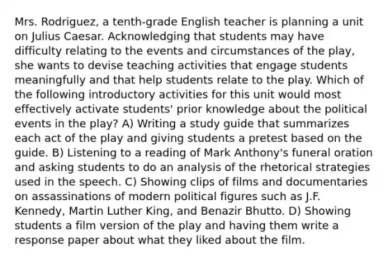 Mrs. Rodriguez, a tenth-grade English teacher is planning a unit on Julius Caesar. Acknowledging that students may have difficulty relating to the events and circumstances of the play, she wants to devise teaching activities that engage students meaningfully and that help students relate to the play. Which of the following introductory activities for this unit would most effectively activate students' prior knowledge about the political events in the play? A) Writing a study guide that summarizes each act of the play and giving students a pretest based on the guide. B) Listening to a reading of Mark Anthony's funeral oration and asking students to do an analysis of the rhetorical strategies used in the speech. C) Showing clips of films and documentaries on assassinations of modern political figures such as J.F. Kennedy, Martin Luther King, and Benazir Bhutto. D) Showing students a film version of the play and having them write a response paper about what they liked about the film.