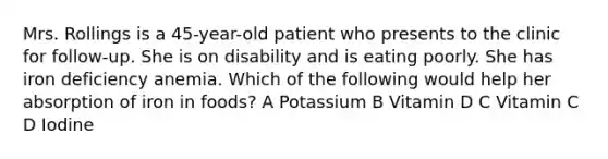 Mrs. Rollings is a 45-year-old patient who presents to the clinic for follow-up. She is on disability and is eating poorly. She has iron deficiency anemia. Which of the following would help her absorption of iron in foods? A Potassium B Vitamin D C Vitamin C D Iodine