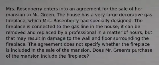 Mrs. Rosenberry enters into an agreement for the sale of her mansion to Mr. Green. The house has a very large decorative gas fireplace, which Mrs. Rosenberry had specially designed. The fireplace is connected to the gas line in the house; it can be removed and replaced by a professional in a matter of hours, but that may result in damage to the wall and floor surrounding the fireplace. The agreement does not specify whether the fireplace is included in the sale of the mansion. Does Mr. Green's purchase of the mansion include the fireplace?