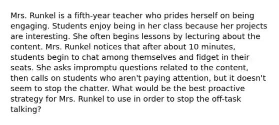 Mrs. Runkel is a fifth-year teacher who prides herself on being engaging. Students enjoy being in her class because her projects are interesting. She often begins lessons by lecturing about the content. Mrs. Runkel notices that after about 10 minutes, students begin to chat among themselves and fidget in their seats. She asks impromptu questions related to the content, then calls on students who aren't paying attention, but it doesn't seem to stop the chatter. What would be the best proactive strategy for Mrs. Runkel to use in order to stop the off-task talking?