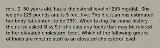 mrs. S, 50 years old, has a cholesterol level of 233 mg/daL. She weighs 125 pounds and is 5 foot five. The dietitian has estimated her body fat content to be 35%. When taking the nurse history the nurse asked Miss S if she eats any foods that may be related to her elevated cholesterol level. Which of the following groups of foods are most related to an elevated cholesterol level