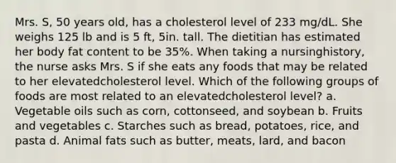 Mrs. S, 50 years old, has a cholesterol level of 233 mg/dL. She weighs 125 lb and is 5 ft, 5in. tall. The dietitian has estimated her body fat content to be 35%. When taking a nursinghistory, the nurse asks Mrs. S if she eats any foods that may be related to her elevatedcholesterol level. Which of the following groups of foods are most related to an elevatedcholesterol level? a. Vegetable oils such as corn, cottonseed, and soybean b. Fruits and vegetables c. Starches such as bread, potatoes, rice, and pasta d. Animal fats such as butter, meats, lard, and bacon