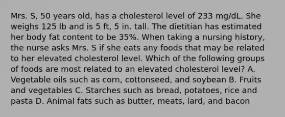 Mrs. S, 50 years old, has a cholesterol level of 233 mg/dL. She weighs 125 lb and is 5 ft, 5 in. tall. The dietitian has estimated her body fat content to be 35%. When taking a nursing history, the nurse asks Mrs. S if she eats any foods that may be related to her elevated cholesterol level. Which of the following groups of foods are most related to an elevated cholesterol level? A. Vegetable oils such as corn, cottonseed, and soybean B. Fruits and vegetables C. Starches such as bread, potatoes, rice and pasta D. Animal fats such as butter, meats, lard, and bacon