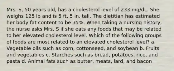 Mrs. S, 50 years old, has a cholesterol level of 233 mg/dL. She weighs 125 lb and is 5 ft, 5 in. tall. The dietitian has estimated her body fat content to be 35%. When taking a nursing history, the nurse asks Mrs. S if she eats any foods that may be related to her elevated cholesterol level. Which of the following groups of foods are most related to an elevated cholesterol level? a. Vegetable oils such as corn, cottonseed, and soybean b. Fruits and vegetables c. Starches such as bread, potatoes, rice, and pasta d. Animal fats such as butter, meats, lard, and bacon