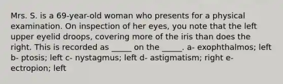 Mrs. S. is a 69-year-old woman who presents for a physical examination. On inspection of her eyes, you note that the left upper eyelid droops, covering more of the iris than does the right. This is recorded as _____ on the _____. a- exophthalmos; left b- ptosis; left c- nystagmus; left d- astigmatism; right e- ectropion; left