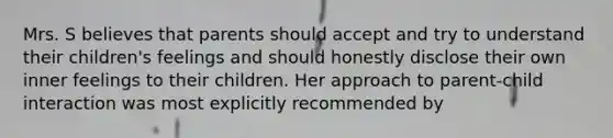 Mrs. S believes that parents should accept and try to understand their children's feelings and should honestly disclose their own inner feelings to their children. Her approach to parent-child interaction was most explicitly recommended by