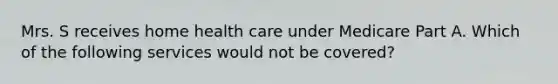 Mrs. S receives home health care under Medicare Part A. Which of the following services would not be covered?