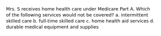 Mrs. S receives home health care under Medicare Part A. Which of the following services would not be covered? a. intermittent skilled care b. full-time skilled care c. home health aid services d. durable medical equipment and supplies