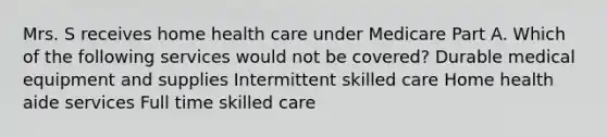 Mrs. S receives home health care under Medicare Part A. Which of the following services would not be covered? Durable medical equipment and supplies Intermittent skilled care Home health aide services Full time skilled care