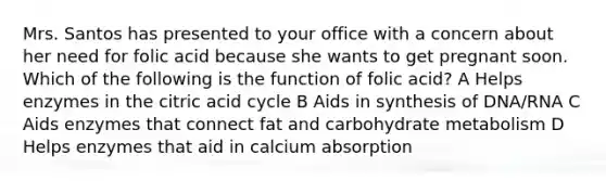 Mrs. Santos has presented to your office with a concern about her need for folic acid because she wants to get pregnant soon. Which of the following is the function of folic acid? A Helps enzymes in the citric acid cycle B Aids in synthesis of DNA/RNA C Aids enzymes that connect fat and carbohydrate metabolism D Helps enzymes that aid in calcium absorption