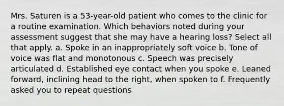 Mrs. Saturen is a 53-year-old patient who comes to the clinic for a routine examination. Which behaviors noted during your assessment suggest that she may have a hearing loss? Select all that apply. a. Spoke in an inappropriately soft voice b. Tone of voice was flat and monotonous c. Speech was precisely articulated d. Established eye contact when you spoke e. Leaned forward, inclining head to the right, when spoken to f. Frequently asked you to repeat questions