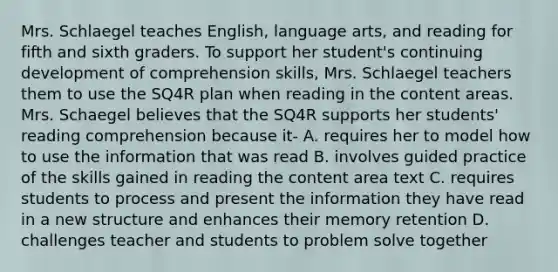 Mrs. Schlaegel teaches English, language arts, and reading for fifth and sixth graders. To support her student's continuing development of comprehension skills, Mrs. Schlaegel teachers them to use the SQ4R plan when reading in the content areas. Mrs. Schaegel believes that the SQ4R supports her students' reading comprehension because it- A. requires her to model how to use the information that was read B. involves guided practice of the skills gained in reading the content area text C. requires students to process and present the information they have read in a new structure and enhances their memory retention D. challenges teacher and students to problem solve together