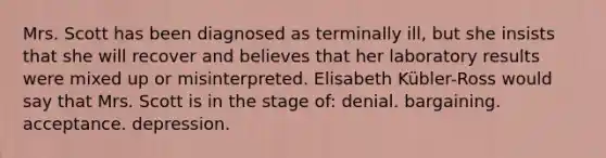 Mrs. Scott has been diagnosed as terminally ill, but she insists that she will recover and believes that her laboratory results were mixed up or misinterpreted. Elisabeth Kübler-Ross would say that Mrs. Scott is in the stage of: denial. bargaining. acceptance. depression.