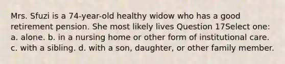 Mrs. Sfuzi is a 74-year-old healthy widow who has a good retirement pension. She most likely lives Question 17Select one: a. alone. b. in a nursing home or other form of institutional care. c. with a sibling. d. with a son, daughter, or other family member.