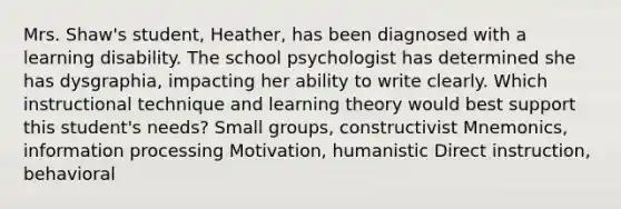 Mrs. Shaw's student, Heather, has been diagnosed with a learning disability. The school psychologist has determined she has dysgraphia, impacting her ability to write clearly. Which instructional technique and learning theory would best support this student's needs? Small groups, constructivist Mnemonics, information processing Motivation, humanistic Direct instruction, behavioral