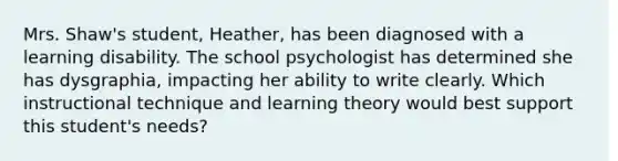 Mrs. Shaw's student, Heather, has been diagnosed with a learning disability. The school psychologist has determined she has dysgraphia, impacting her ability to write clearly. Which instructional technique and learning theory would best support this student's needs?