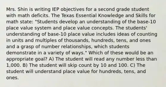 Mrs. Shin is writing IEP objectives for a second grade student with math deficits. The Texas Essential Knowledge and Skills for math state: "Students develop an understanding of the base-10 place value system and place value concepts. The students' understanding of base-10 place value includes ideas of counting in units and multiples of thousands, hundreds, tens, and ones and a grasp of number relationships, which students demonstrate in a variety of ways." Which of these would be an appropriate goal? A) The student will read any number less than 1,000. B) The student will skip count by 10 and 100. C) The student will understand place value for hundreds, tens, and ones.