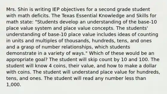 Mrs. Shin is writing IEP objectives for a second grade student with math deficits. The Texas Essential Knowledge and Skills for math state: "Students develop an understanding of the base-10 place value system and place value concepts. The students' understanding of base-10 place value includes ideas of counting in units and multiples of thousands, hundreds, tens, and ones and a grasp of number relationships, which students demonstrate in a variety of ways." Which of these would be an appropriate goal? The student will skip count by 10 and 100. The student will know 4 coins, their value, and how to make a dollar with coins. The student will understand place value for hundreds, tens, and ones. The student will read any number less than 1,000.