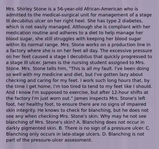 Mrs. Shirley Stone is a 56-year-old African-American who is admitted to the medical-surgical unit for management of a stage III decubitus ulcer on her right heel. She has type 2 diabetes, which is not easily managed. Although she is compliant with her medication routine and adheres to a diet to help manage her blood sugar, she still struggles with keeping her blood sugar within its normal range. Mrs. Stone works on a production line in a factory where she is on her feet all day. The excessive pressure on her feet caused a stage I decubitus that quickly progressed to a stage III ulcer. James is the nursing student assigned to Mrs. Stone. Mrs. Stone tells him, "This is all my fault. I've been doing so well with my medicine and diet, but I've gotten lazy about checking and caring for my feet. I work such long hours that, by the time I get home, I'm too tired to tend to my feet like I should. And I know I'm supposed to exercise, but after 12-hour shifts at the factory I'm just worn out." James inspects Mrs. Stone's left foot, her healthy foot, to ensure there are no signs of impaired skin integrity. He knows to check for blanching, but he does not see any when checking Mrs. Stone's skin. Why may he not see blanching of Mrs. Stone's skin? A. Blanching does not occur in darkly pigmented skin. B. There is no sign of a pressure ulcer. C. Blanching only occurs in late-stage ulcers. D. Blanching is not part of the pressure-ulcer assessment.