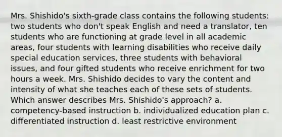 Mrs. Shishido's sixth-grade class contains the following students: two students who don't speak English and need a translator, ten students who are functioning at grade level in all academic areas, four students with learning disabilities who receive daily special education services, three students with behavioral issues, and four gifted students who receive enrichment for two hours a week. Mrs. Shishido decides to vary the content and intensity of what she teaches each of these sets of students. Which answer describes Mrs. Shishido's approach? a. competency-based instruction b. individualized education plan c. differentiated instruction d. least restrictive environment