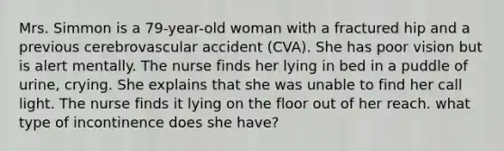 Mrs. Simmon is a 79-year-old woman with a fractured hip and a previous cerebrovascular accident (CVA). She has poor vision but is alert mentally. The nurse finds her lying in bed in a puddle of urine, crying. She explains that she was unable to find her call light. The nurse finds it lying on the floor out of her reach. what type of incontinence does she have?