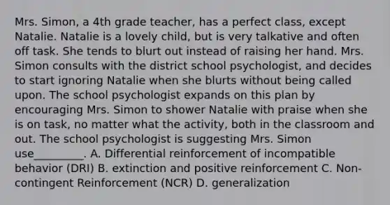 Mrs. Simon, a 4th grade teacher, has a perfect class, except Natalie. Natalie is a lovely child, but is very talkative and often off task. She tends to blurt out instead of raising her hand. Mrs. Simon consults with the district school psychologist, and decides to start ignoring Natalie when she blurts without being called upon. The school psychologist expands on this plan by encouraging Mrs. Simon to shower Natalie with praise when she is on task, no matter what the activity, both in the classroom and out. The school psychologist is suggesting Mrs. Simon use_________. A. Differential reinforcement of incompatible behavior (DRI) B. extinction and positive reinforcement C. Non-contingent Reinforcement (NCR) D. generalization