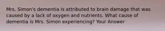 Mrs. Simon's dementia is attributed to brain damage that was caused by a lack of oxygen and nutrients. What cause of dementia is Mrs. Simon experiencing? Your Answer