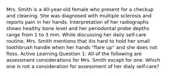 Mrs. Smith is a 40-year-old female who present for a checkup and cleaning. She was diagnosed with multiple sclerosis and reports pain in her hands. Interpretation of her radiographs shows healthy bone level and her periodontal probe depths range from 1 to 3 mm. While discussing her daily self-care routine, Mrs. Smith mentions that itis hard to hold her small toothbrush handle when her hands "flare up" and she does not floss. Active Learning Question 1: All of the following are assessment considerations for Mrs. Smith except for one. Which one is not a consideration for assessment of her dialy self-care?