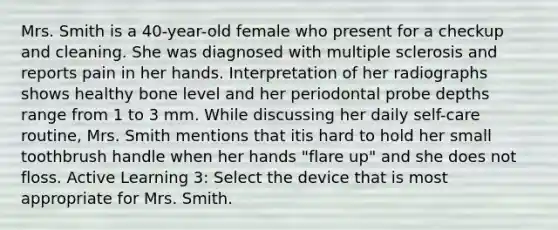 Mrs. Smith is a 40-year-old female who present for a checkup and cleaning. She was diagnosed with multiple sclerosis and reports pain in her hands. Interpretation of her radiographs shows healthy bone level and her periodontal probe depths range from 1 to 3 mm. While discussing her daily self-care routine, Mrs. Smith mentions that itis hard to hold her small toothbrush handle when her hands "flare up" and she does not floss. Active Learning 3: Select the device that is most appropriate for Mrs. Smith.