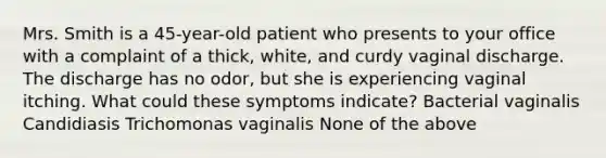 Mrs. Smith is a 45-year-old patient who presents to your office with a complaint of a thick, white, and curdy vaginal discharge. The discharge has no odor, but she is experiencing vaginal itching. What could these symptoms indicate? Bacterial vaginalis Candidiasis Trichomonas vaginalis None of the above