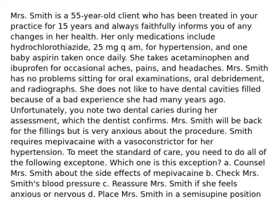 Mrs. Smith is a 55-year-old client who has been treated in your practice for 15 years and always faithfully informs you of any changes in her health. Her only medications include hydrochlorothiazide, 25 mg q am, for hypertension, and one baby aspirin taken once daily. She takes acetaminophen and ibuprofen for occasional aches, pains, and headaches. Mrs. Smith has no problems sitting for oral examinations, oral debridement, and radiographs. She does not like to have dental cavities filled because of a bad experience she had many years ago. Unfortunately, you note two dental caries during her assessment, which the dentist confirms. Mrs. Smith will be back for the fillings but is very anxious about the procedure. Smith requires mepivacaine with a vasoconstrictor for her hypertension. To meet the standard of care, you need to do all of the following exceptone. Which one is this exception? a. Counsel Mrs. Smith about the side effects of mepivacaine b. Check Mrs. Smith's blood pressure c. Reassure Mrs. Smith if she feels anxious or nervous d. Place Mrs. Smith in a semisupine position