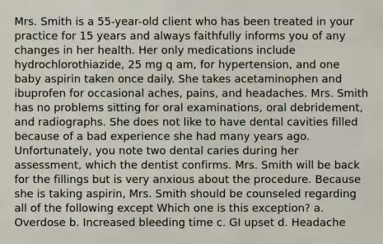 Mrs. Smith is a 55-year-old client who has been treated in your practice for 15 years and always faithfully informs you of any changes in her health. Her only medications include hydrochlorothiazide, 25 mg q am, for hypertension, and one baby aspirin taken once daily. She takes acetaminophen and ibuprofen for occasional aches, pains, and headaches. Mrs. Smith has no problems sitting for oral examinations, oral debridement, and radiographs. She does not like to have dental cavities filled because of a bad experience she had many years ago. Unfortunately, you note two dental caries during her assessment, which the dentist confirms. Mrs. Smith will be back for the fillings but is very anxious about the procedure. Because she is taking aspirin, Mrs. Smith should be counseled regarding all of the following except Which one is this exception? a. Overdose b. Increased bleeding time c. GI upset d. Headache