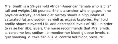 Mrs. Smith is a 59-year-old African-American female who is 5' 2" tall and weighs 180 pounds. She is a smoker who engages in no physical activity, and her diet history shows a high intake of saturated fat and sodium as well as excess kcalories. Her lipid profile shows elevated LDL and decreased levels of HDL. In order to raise her HDL levels, the nurse recommends that Mrs. Smith: a. consume less sodium. b. monitor her blood glucose levels. c. quit smoking. d. take fish oils. e. control her blood pressure.