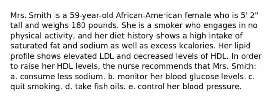 Mrs. Smith is a 59-year-old African-American female who is 5' 2" tall and weighs 180 pounds. She is a smoker who engages in no physical activity, and her diet history shows a high intake of saturated fat and sodium as well as excess kcalories. Her lipid profile shows elevated LDL and decreased levels of HDL. In order to raise her HDL levels, the nurse recommends that Mrs. Smith: a. consume less sodium. b. monitor her blood glucose levels. c. quit smoking. d. take fish oils. e. control her blood pressure.