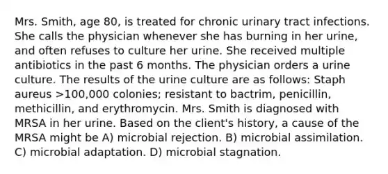 Mrs. Smith, age 80, is treated for chronic urinary tract infections. She calls the physician whenever she has burning in her urine, and often refuses to culture her urine. She received multiple antibiotics in the past 6 months. The physician orders a urine culture. The results of the urine culture are as follows: Staph aureus >100,000 colonies; resistant to bactrim, penicillin, methicillin, and erythromycin. Mrs. Smith is diagnosed with MRSA in her urine. Based on the client's history, a cause of the MRSA might be A) microbial rejection. B) microbial assimilation. C) microbial adaptation. D) microbial stagnation.