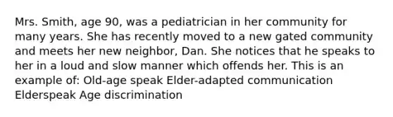 Mrs. Smith, age 90, was a pediatrician in her community for many years. She has recently moved to a new gated community and meets her new neighbor, Dan. She notices that he speaks to her in a loud and slow manner which offends her. This is an example of: Old-age speak Elder-adapted communication Elderspeak Age discrimination